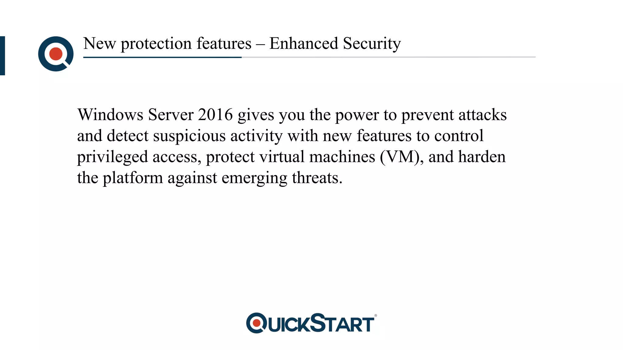 New protection features – Enhanced Security
Windows Server 2016 gives you the power to prevent attacks
and detect suspicious activity with new features to control
privileged access, protect virtual machines (VM), and harden
the platform against emerging threats.
 