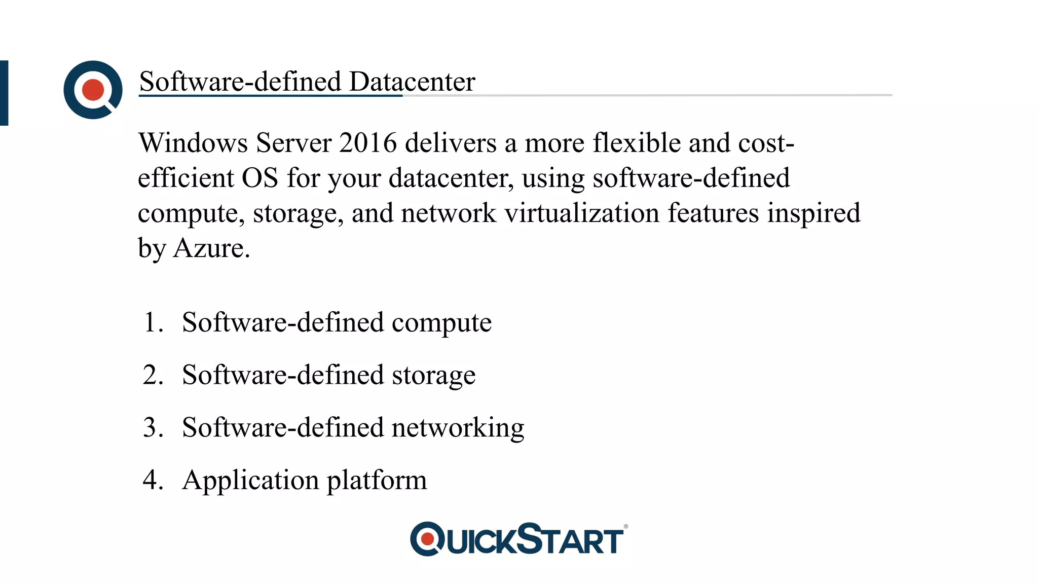 Software-defined Datacenter
Windows Server 2016 delivers a more flexible and cost-
efficient OS for your datacenter, using software-defined
compute, storage, and network virtualization features inspired
by Azure.
1. Software-defined compute
2. Software-defined storage
3. Software-defined networking
4. Application platform
 