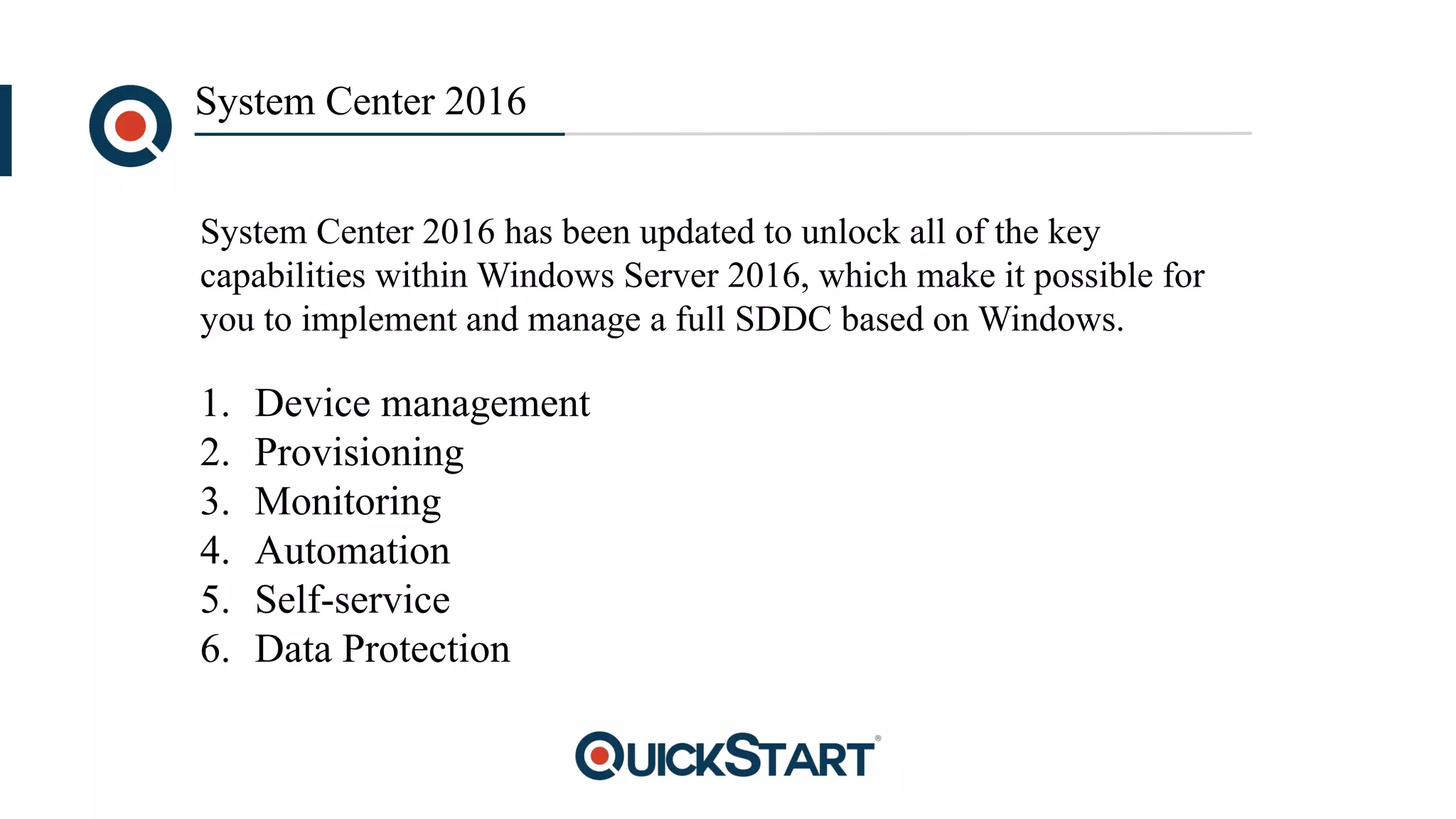 System Center 2016
1. Device management
2. Provisioning
3. Monitoring
4. Automation
5. Self-service
6. Data Protection
System Center 2016 has been updated to unlock all of the key
capabilities within Windows Server 2016, which make it possible for
you to implement and manage a full SDDC based on Windows.
 