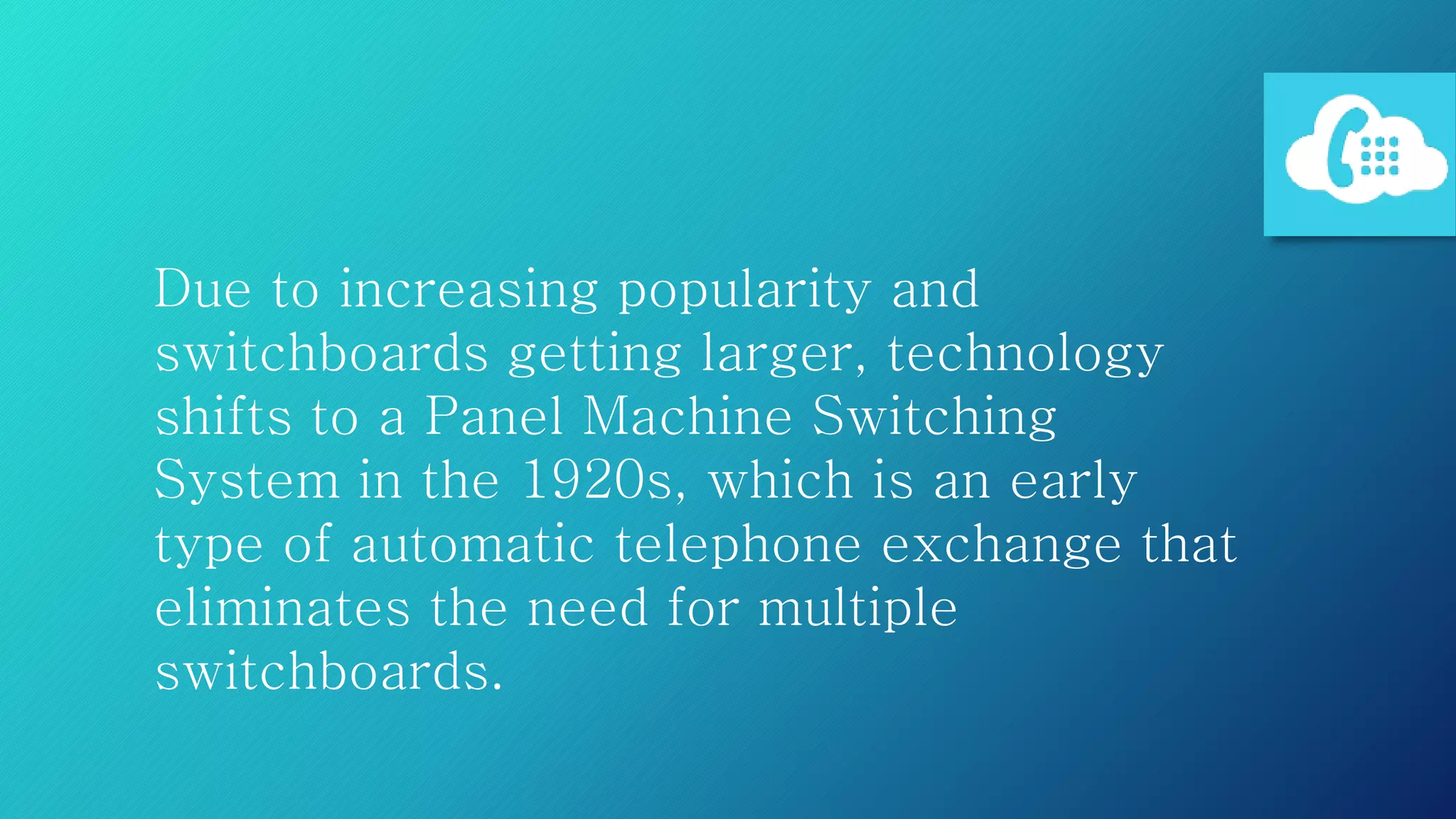 Due to increasing popularity and
switchboards getting larger, technology
shifts to a Panel Machine Switching
System in the 1920s, which is an early
type of automatic telephone exchange that
eliminates the need for multiple
switchboards.
 