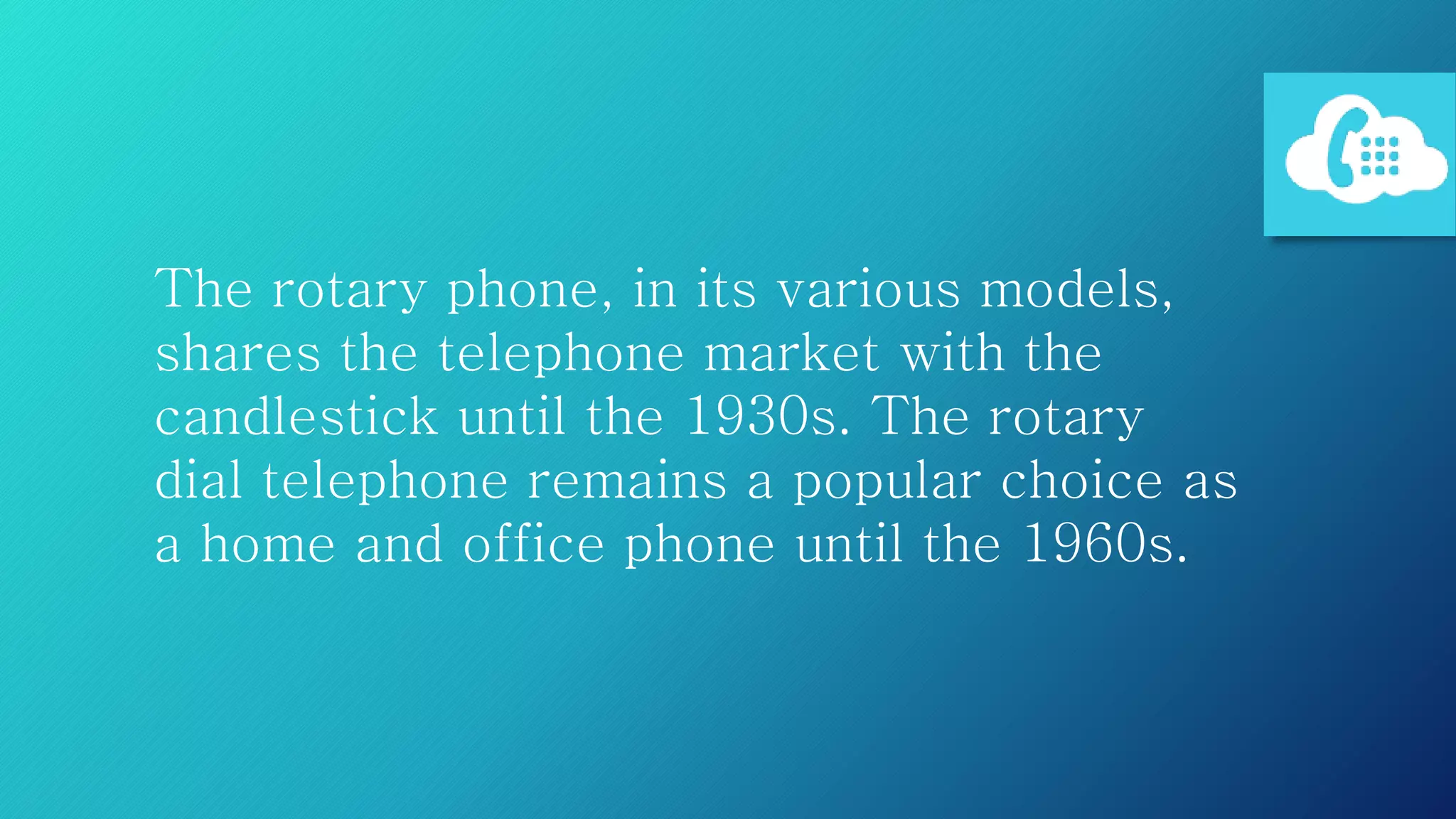 The rotary phone, in its various models,
shares the telephone market with the
candlestick until the 1930s. The rotary
dial telephone remains a popular choice as
a home and office phone until the 1960s.
 
