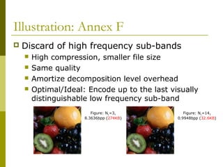 Illustration: Annex F
 Discard of high frequency sub-bands
 High compression, smaller file size
 Same quality
 Amortize decomposition level overhead
 Optimal/Ideal: Encode up to the last visually
distinguishable low frequency sub-band
Figure: NL=3,
8.3636bpp (274KB)
Figure: NL=14,
0.9948bpp (32.6KB)
 