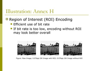 Illustration: Annex H
 Region of Interest (ROI) Encoding
 Efficient use of bit rate
 If bit rate is too low, encoding without ROI
may look better overall
Figure: Raw Image; 0.07bpp J2K Image with ROI; 0.07bpp J2K Image without ROI
 