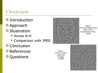Overview
 Introduction
 Approach
 Illustration
 Annex B-H
 Comparison with JPEG
 Conclusion
 References
 Questions
Figure:
Picture of Data using
JPEG (75%
compression ratio,
15KB)
Figure:
Picture of Kim
using J2K
(0.5bpp,
3.8KB)
 