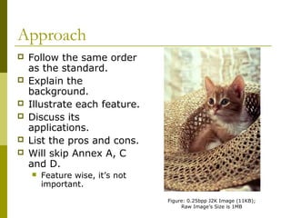 Approach
 Follow the same order
as the standard.
 Explain the
background.
 Illustrate each feature.
 Discuss its
applications.
 List the pros and cons.
 Will skip Annex A, C
and D.
 Feature wise, it’s not
important.
Figure: 0.25bpp J2K Image (11KB);
Raw Image’s Size is 1MB
 