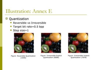 Illustration: Annex E
 Quantization
 Reversible vs Irreversible
 Target bit rate=0.5 bpp
 Step size=1
Figure: Reversible Quantization
(16KB)
Figure: Irreversible Explicit
Quantization (868B)
Figure: Irreversible Implicit
Quantization (787B)
 