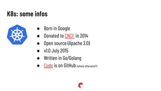 ● Born in Google
● Donated to CNCF in 2014
● Open source (Apache 2.0)
● v1.0 July 2015
● Written in Go/Golang
● Code is on GitHub (where otherwise?)
K8s: some infos
 
