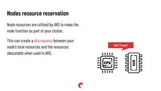 Nodes resource reservation
Node resources are utilized by AKS to make the
node function as part of your cluster.
This can create a discrepancy between your
node's total resources and the resources
allocatable when used in AKS.
Don’t Forget!
 