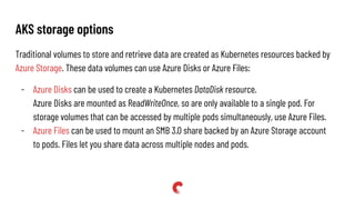 AKS storage options
Traditional volumes to store and retrieve data are created as Kubernetes resources backed by
Azure Storage. These data volumes can use Azure Disks or Azure Files:
- Azure Disks can be used to create a Kubernetes DataDisk resource.
Azure Disks are mounted as ReadWriteOnce, so are only available to a single pod. For
storage volumes that can be accessed by multiple pods simultaneously, use Azure Files.
- Azure Files can be used to mount an SMB 3.0 share backed by an Azure Storage account
to pods. Files let you share data across multiple nodes and pods.
 