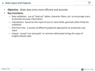 1. Data Input and Capture

Slide
13

• Objective: Make data entry more efficient and accurate
• Key Functions:
– Data validation: use of “look-up” tables, character filters, etc. to encourage users
to provide accurate information
– Calculations: based on the input of one or more fields, generate other fields for
validation
– Pick-from lists: a variety of different graphical approaches to accelerate user
input
– Import: accept “cut and paste” or common delineated strings for input of
lengthy tabular data

© Doculabs, Inc. 2013

13

 