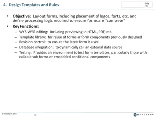 4. Design Templates and Rules

Slide
16

• Objective: Lay out forms, including placement of logos, fonts, etc. and
define processing logic required to ensure forms are “complete”
• Key Functions:
–
–
–
–
–

© Doculabs, Inc. 2013

WYSIWYG editing: including previewing in HTML, PDF, etc.
Template library: for reuse of forms or form components previously designed
Revision control: to ensure the latest form is used
Database integration: to dynamically call an external data source
Testing: Provides an environment to test form templates, particularly those with
callable sub-forms or embedded conditional components

16

 