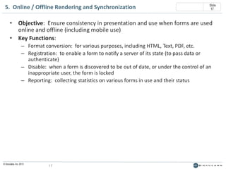 5. Online / Offline Rendering and Synchronization

Slide
17

• Objective: Ensure consistency in presentation and use when forms are used
online and offline (including mobile use)
• Key Functions:
– Format conversion: for various purposes, including HTML, Text, PDF, etc.
– Registration: to enable a form to notify a server of its state (to pass data or
authenticate)
– Disable: when a form is discovered to be out of date, or under the control of an
inappropriate user, the form is locked
– Reporting: collecting statistics on various forms in use and their status

© Doculabs, Inc. 2013

17

 