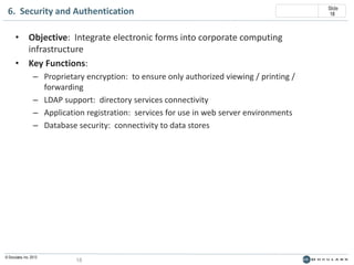 6. Security and Authentication
• Objective: Integrate electronic forms into corporate computing
infrastructure
• Key Functions:
– Proprietary encryption: to ensure only authorized viewing / printing /
forwarding
– LDAP support: directory services connectivity
– Application registration: services for use in web server environments
– Database security: connectivity to data stores

© Doculabs, Inc. 2013

18

Slide
18

 