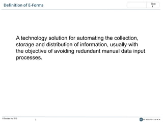 Definition of E-Forms

A technology solution for automating the collection,
storage and distribution of information, usually with
the objective of avoiding redundant manual data input
processes.

© Doculabs, Inc. 2013

4

Slide
4

 