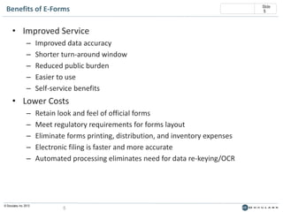 Benefits of E-Forms

• Improved Service
–
–
–
–
–

Improved data accuracy
Shorter turn-around window
Reduced public burden
Easier to use
Self-service benefits

• Lower Costs
–
–
–
–
–

© Doculabs, Inc. 2013

Retain look and feel of official forms
Meet regulatory requirements for forms layout
Eliminate forms printing, distribution, and inventory expenses
Electronic filing is faster and more accurate
Automated processing eliminates need for data re-keying/OCR

5

Slide
5

 