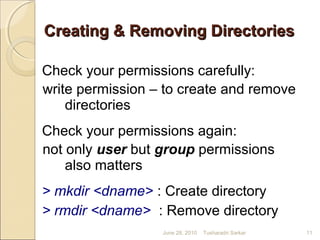 Creating & Removing DirectoriesCreating & Removing Directories
Check your permissions carefully:
write permission – to create and remove
directories
Check your permissions again:
not only user but group permissions
also matters
> mkdir <dname> : Create directory
> rmdir <dname> : Remove directory
June 28, 2010 11Tusharadri Sarkar
 