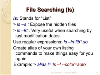 File Searching (ls)File Searching (ls)
ls: Stands for “List”
> ls –a : Expose the hidden files
> ls –lrt : Very useful when searching by
last modification dates
Use regular expressions: ls –lrt lib*.so
Create alias of your own listing
commands to make things easy for you
again:
Example: > alias l=`ls –l --color=auto`
June 28, 2010 12Tusharadri Sarkar
 