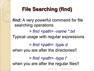 File Searching (find)File Searching (find)
find: A very powerful command for file
searching operations
> find <path> -name *.txt
Typical usage with regular expressions
> find <path> -type d
when you are after the directories!!
> find <path> -type f
when you are after the regular files!!
June 28, 2010 13Tusharadri Sarkar
 