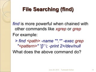 File Searching (find)File Searching (find)
find is more powerful when chained with
other commands like xgrep or grep
For example:
> find <path> -name "*.*" -exec grep
"<pattern>" '{}' ; -print 2>/dev/null
What does the above command do?
June 28, 2010 14Tusharadri Sarkar
 