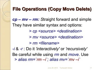 File Operations (Copy Move Delete)File Operations (Copy Move Delete)
cp – mv – rm: Straight forward and simple
They have similar syntax and options:
> cp <source> <destination>
> mv <source> <destination>
> rm <filename>
-i & -r : Do it 'interactively' or 'recursively'
Be careful while using rm and move. Use
> alias rm=`rm –i`; alias mv=`mv –i`
June 28, 2010 17Tusharadri Sarkar
 