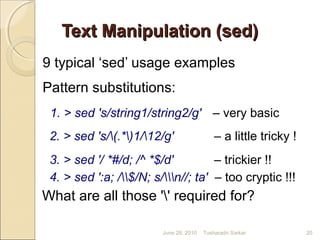 Text Manipulation (sed)Text Manipulation (sed)
9 typical ‘sed’ usage examples
Pattern substitutions:
1. > sed 's/string1/string2/g' – very basic
2. > sed 's/(.*)1/12/g' – a little tricky !
3. > sed '/ *#/d; /^ *$/d' – trickier !!
4. > sed ':a; /$/N; s/n//; ta' – too cryptic !!!
What are all those '' required for?
June 28, 2010 20Tusharadri Sarkar
 
