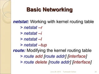 Basic NetworkingBasic Networking
netstat: Working with kernel routing table
> netstat –r
> netstat –i
> netstat –l
> netstat –tup
route: Modifying the kernel routing table
> route add [route addr] [interface]
> route delete [route addr] [interface]
June 28, 2010 26Tusharadri Sarkar
 