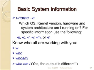 Basic System InformationBasic System Information
> uname –a
Which OS, Kernel version, hardware and
system architecture am I running on? For
specific information use the following:
-s, -o, -r, -v, -m, or -n
Know who all are working with you:
> w
> who
> whoami
> who am i (Yes, the output is different!!)
June 28, 2010 27Tusharadri Sarkar
 