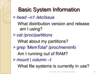 Basic System InformationBasic System Information
> head –n1 /etc/issue
What distribution version and release
am I using?
> cat /proc/partitions
What about my partitions?
> grep 'MemTotal' /proc/meminfo
Am I running out of RAM?
> mount | column –t
What file systems is currently in use?
June 28, 2010 28Tusharadri Sarkar
 