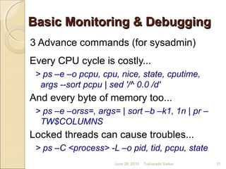 Basic Monitoring & DebuggingBasic Monitoring & Debugging
3 Advance commands (for sysadmin)
Every CPU cycle is costly...
> ps –e –o pcpu, cpu, nice, state, cputime,
args --sort pcpu | sed '/^ 0.0 /d'
And every byte of memory too...
> ps –e –orss=, args= | sort –b –k1, 1n | pr –
TW$COLUMNS
Locked threads can cause troubles...
> ps –C <process> -L –o pid, tid, pcpu, state
June 28, 2010 31Tusharadri Sarkar
 