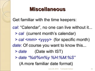 MiscellaneousMiscellaneous
Get familiar with the time keepers:
cal: “Calendar”, no one can live without it...
> cal (current month’s calendar)
> cal <mm> <yyyy> (for specific month)
date: Of course you want to know this...
> date (Date with IST)
> date “%d/%m%y %H:%M:%S”
(A more familiar date format)
June 28, 2010 32Tusharadri Sarkar
 