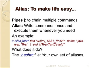 Alias: To make life easy...Alias: To make life easy...
Pipes |: to chain multiple commands
Alias: Write commands once and
execute them whenever you need
An example:
> alias jtest=`find <JAVA_TEST_PATH> -name *.java |
grep 'Test' | sed 's/Test/TestCase/g'`
What does it do?
The .bashrc file: Your own set of aliases
June 28, 2010 9Tusharadri Sarkar
 
