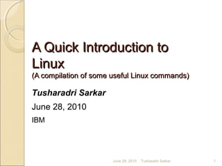 A Quick Introduction toA Quick Introduction to
LinuxLinux
(A compilation of some useful Linux commands)(A compilation of some useful Linux commands)
Tusharadri Sarkar
June 28, 2010
IBM
June 28, 2010 1Tusharadri Sarkar
 
