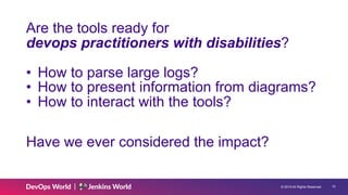 © 2019 All Rights Reserved. !15
Are the tools ready for
devops practitioners with disabilities?
• How to parse large logs?
• How to present information from diagrams?
• How to interact with the tools?
Have we ever considered the impact?
 
