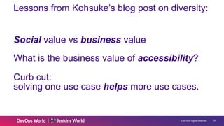 © 2019 All Rights Reserved. !20
Lessons from Kohsuke’s blog post on diversity:
Social value vs business value
What is the business value of accessibility?
Curb cut: 
solving one use case helps more use cases.
 