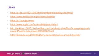 © 2019 All Rights Reserved. !25
Links
• https://a16z.com/2011/08/20/why-software-is-eating-the-world/
• https://www.worldbank.org/en/topic/disability
• https://a11yproject.com/
• https://www.apple.com/accessibility/mac/vision/
• http://jenkins-ci.361315.n4.nabble.com/Updates-to-the-Blue-Ocean-plugin-and-
a-new-Pipeline-sub-project-td4989082.html
• https://kohsuke.org/2019/03/25/my-personal-journey-around-diversity/
 