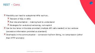 ‹#›© 2018 Capgemini. All rights reserved.
REST – Cons
Flexibility can lead to suboptimal APIs such as…
Tolerant of SQL in URIs
Poor documentation – making hard to understand
Strategies for evolution/versioning, not explicit
Can be too terse in the data provided (multiple API calls needed) or too verbose
(excessive information provided as standard)
Overheads in the communication – conversion to/from String, no compression (other
than HTTP prompts)
 