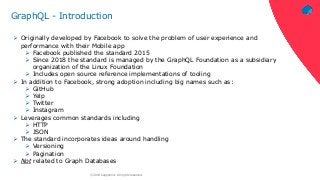 ‹#›© 2018 Capgemini. All rights reserved.
GraphQL - Introduction
 Originally developed by Facebook to solve the problem of user experience and
performance with their Mobile app
 Facebook published the standard 2015
 Since 2018 the standard is managed by the GraphQL Foundation as a subsidiary
organization of the Linux Foundation
 Includes open source reference implementations of tooling
 In addition to Facebook, strong adoption including big names such as:
 GitHub
 Yelp
 Twitter
 Instagram
 Leverages common standards including
 HTTP
 JSON
 The standard incorporates ideas around handling
 Versioning
 Pagination
 Not related to Graph Databases
 