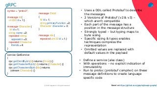 ‹#›© 2018 Capgemini. All rights reserved.
gRPC
• Uses a DDL called Protobuf to describe
the messages
• 2 Versions of Protobuf (v2 & v3) –
which aren’t compatible
• Each part of the message has a
position in the message structure
• Strongly typed – but typing maps to
byte sizing
• Specific sizing & types enables
techniques compress the
representation
• Omitted values are replaced with
default values in the payload
• Define a service (aka class)
• With operations – no explicit indication of
immutability
• Run to protoc (protobuf compiler) on these
message definitions to create language
specific code
message Droid
{
Id id = 1;
string primaryFunction =2;
Character character = 3;
}
message Ids {
repeated uint32 id = 1;}
syntax = "proto3";
message Id {
uint32 id = 1;}
message Character {
Id id =1;
string name =2;
repeated string
appearsIn =3;
repeated Character
friends =4;
}
service GetService
{
rpc getDroidById (Id) returns (Droid) {}
rpc getCharacterById (Id) returns (Character) {}
rpc getCharactersById (Ids) returns
(stream Character) {}
}
Based on:https://github.com/graphql/swapi-graphql
 