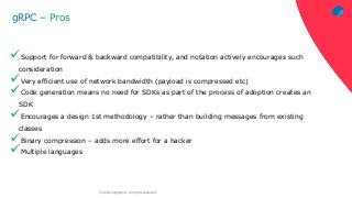 ‹#›© 2018 Capgemini. All rights reserved.
gRPC – Pros
Support for forward & backward compatibility, and notation actively encourages such
consideration
Very efficient use of network bandwidth (payload is compressed etc)
Code generation means no need for SDKs as part of the process of adoption creates an
SDK
Encourages a design 1st methodology – rather than building messages from existing
classes
Binary compression – adds more effort for a hacker
Multiple languages
 