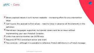 ‹#›© 2018 Capgemini. All rights reserved.
gRPC – Cons
Binary payload means it isn’t human readable – increasing effort for any intervention
steps
Can’t query the payload to find values – need to know in advance all the elements in the
definition
Mainstream languages supported, but special cases could be an issue without
implementing your own Protobuf Compiler.
Limits how service meshes can OOTB help
Requires HTTP/2 conversant server and client
Two versions – although it is possible to reference Proto2 definitions in a Proto3 message
 