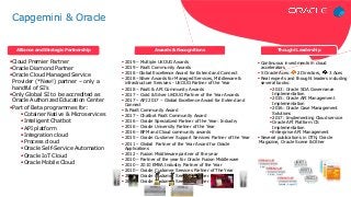 Cloud Premier Partner
Oracle Diamond Partner
Oracle Cloud Managed Service
Provider (*New!) partner – only a
handful of SI’s
Only Global SI to be accredited as
Oracle Authorized Education Center
Part of Beta programmes for:
Cotainer Native & Microservices
Inteligent Chatbot
API platform
Integration cloud
Process cloud
Oracle Self-Service Automation
Oracle IoT Cloud
Oracle Mobile Cloud
 Continuous investments in cloud
accelerators
 5 Oracle Aces: 2 Directors, 3 Aces
 Real experts and thought leaders including
several books:
 2013: Oracle SOA Governance
Implementation
 2015: Oracle API Management
Implementation
 2016: Oracle Case Management
Solutions
 2017: Implementing Cloud service
 Oracle API Platform CS
Implementation
 Enterprise API Management
 Several publications in OTN, Oracle
Magazine, Oracle Scene & Other
 2019 – Multiple UKOUG Awards
 2019 – PaaS Community Awards
 2018 –Global Excellence Award for Extend and Connect
 2018 –Silver Awards for Managed Services, Middleware &
infrastructure Services - UKOUG Partner of the Year
 2018 – PaaS & API Community Awards
 2017 – Gold & Silver UKOUG Partner of the Year Awards
 2017 – API 2017 – Global Excellence Award for Extend and
Connect
 & PaaS Community Award
 2017 – Chatbot PaaS Community Award
 2016 – Oracle Specialized Partner of the Year: Industry
 2016 – Oracle University Partner of the Year
 2016 – BPM and Cloud community awards
 2015 – Oracle Customer Support Services Partner of the Year
 2011 – Global Partner of the Year Award for Oracle
Applications
 2012 – Fusion Middleware partner of the year
 2010 – Partner of the year for Oracle Fusion Middleware
 2010 – 2010 EMEA Industry Partner of the Year
 2010 – Oracle Customer Services Partner of The Year
 2009 – Oracle Customer Services Partner of The Year
 2008 – Oracle Customer Services Partner of The Year
Alliance and Strategic Partnership Awards & Recognitions Thought Leadership
Article – June 17
Article – June 17
Podcast – August 17
Capgemini & Oracle
 