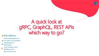 A quick look at
gRPC, GraphQL, REST APIs
which way to go?Phil Wilkins
Phil.Wilkins@capgemini.com
uk.linkedin.com/in/philWilkins
@PhilAtCapgemini /
@MP3Monster
Oracle-integration.cloud /
APIPlatform.cloud /
Blog.mp3monster.org
 