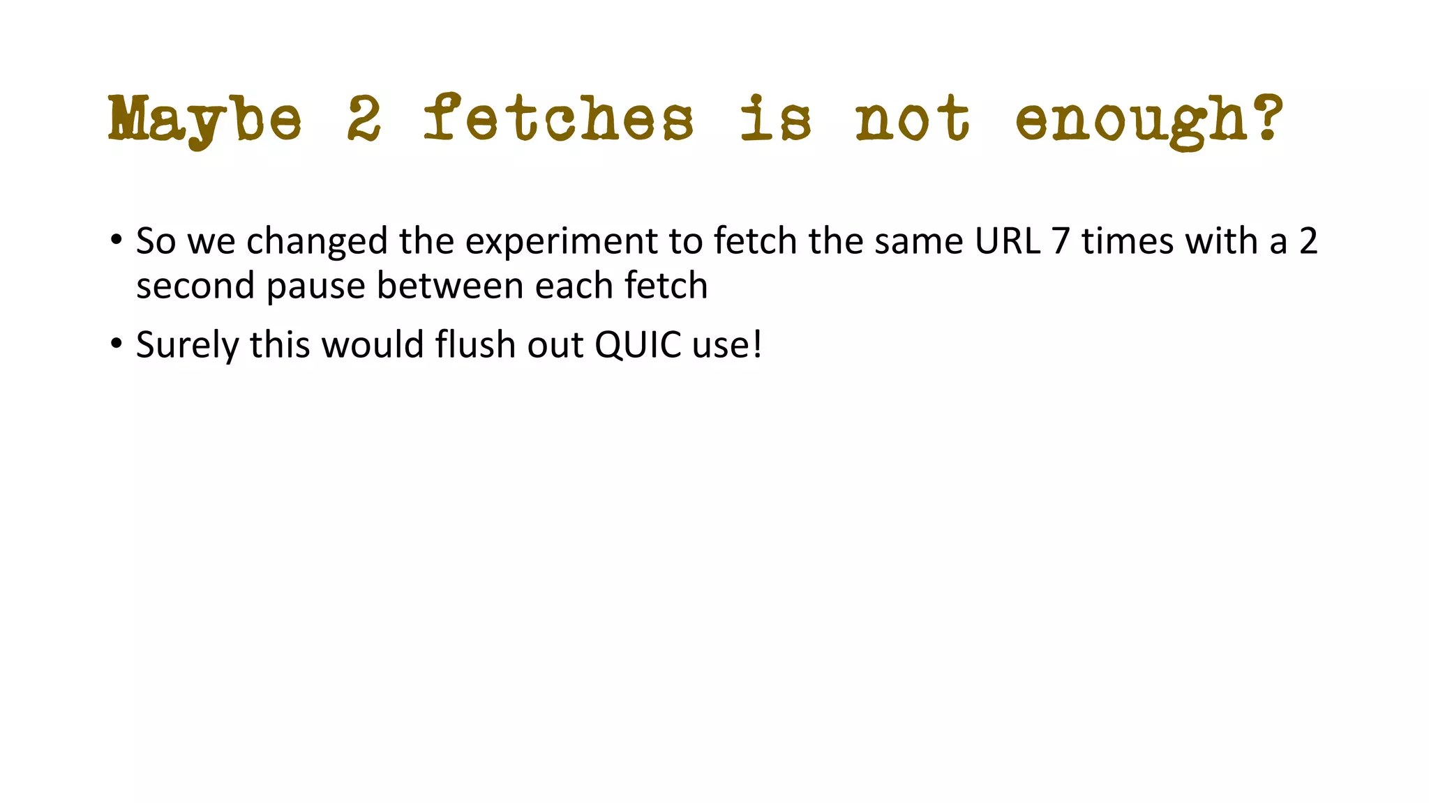 Maybe 2 fetches is not enough?
• So we changed the experiment to fetch the same URL 7 times with a 2
second pause between each fetch
• Surely this would flush out QUIC use!
 