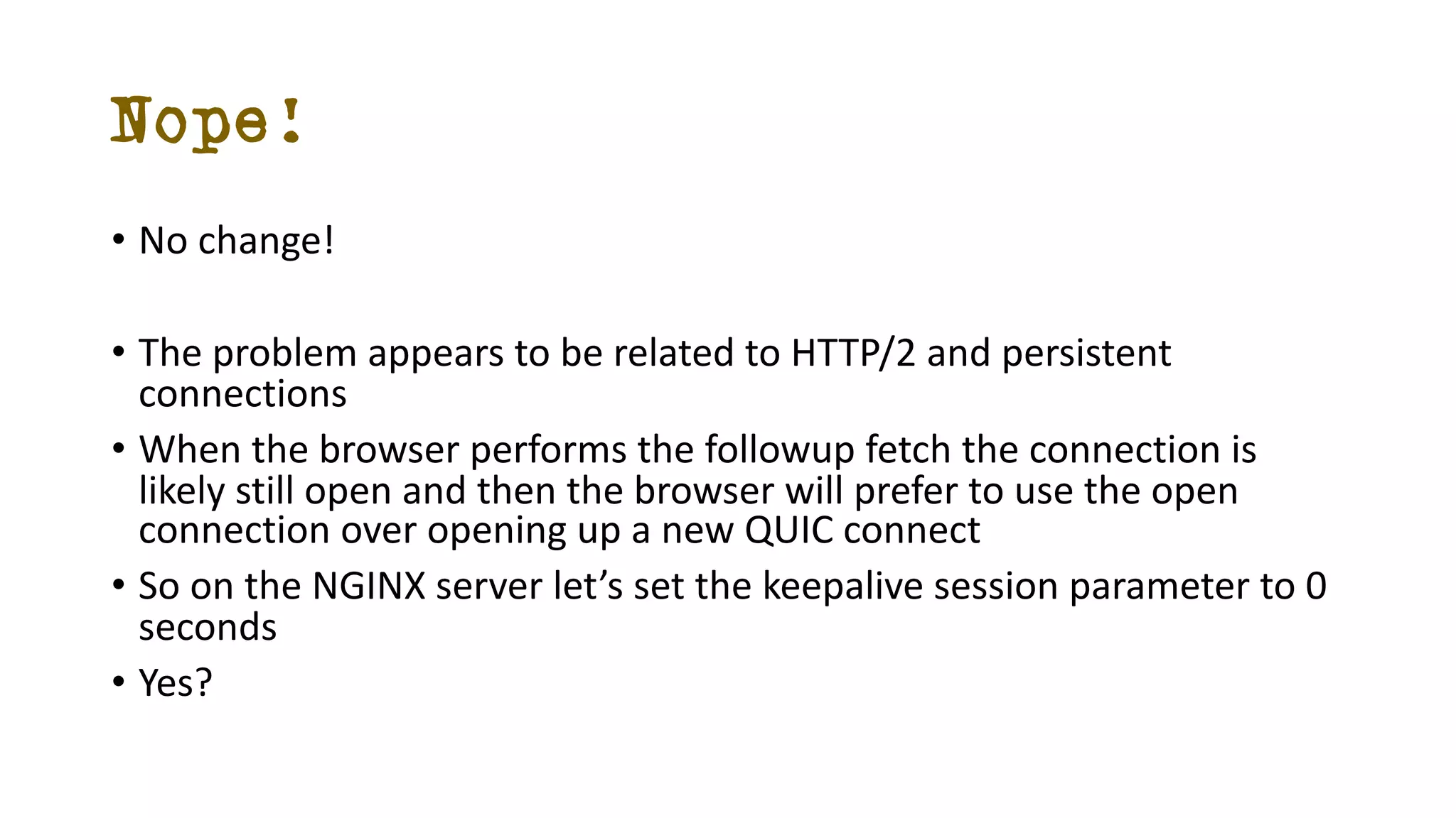Nope!
• No change!
• The problem appears to be related to HTTP/2 and persistent
connections
• When the browser performs the followup fetch the connection is
likely still open and then the browser will prefer to use the open
connection over opening up a new QUIC connect
• So on the NGINX server let’s set the keepalive session parameter to 0
seconds
• Yes?
 