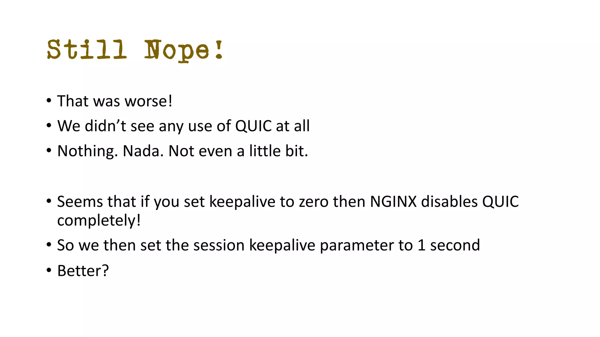 Still Nope!
• That was worse!
• We didn’t see any use of QUIC at all
• Nothing. Nada. Not even a little bit.
• Seems that if you set keepalive to zero then NGINX disables QUIC
completely!
• So we then set the session keepalive parameter to 1 second
• Better?
 
