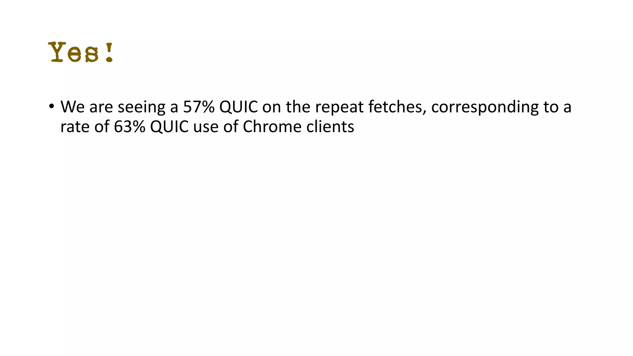 Yes!
• We are seeing a 57% QUIC on the repeat fetches, corresponding to a
rate of 63% QUIC use of Chrome clients
 