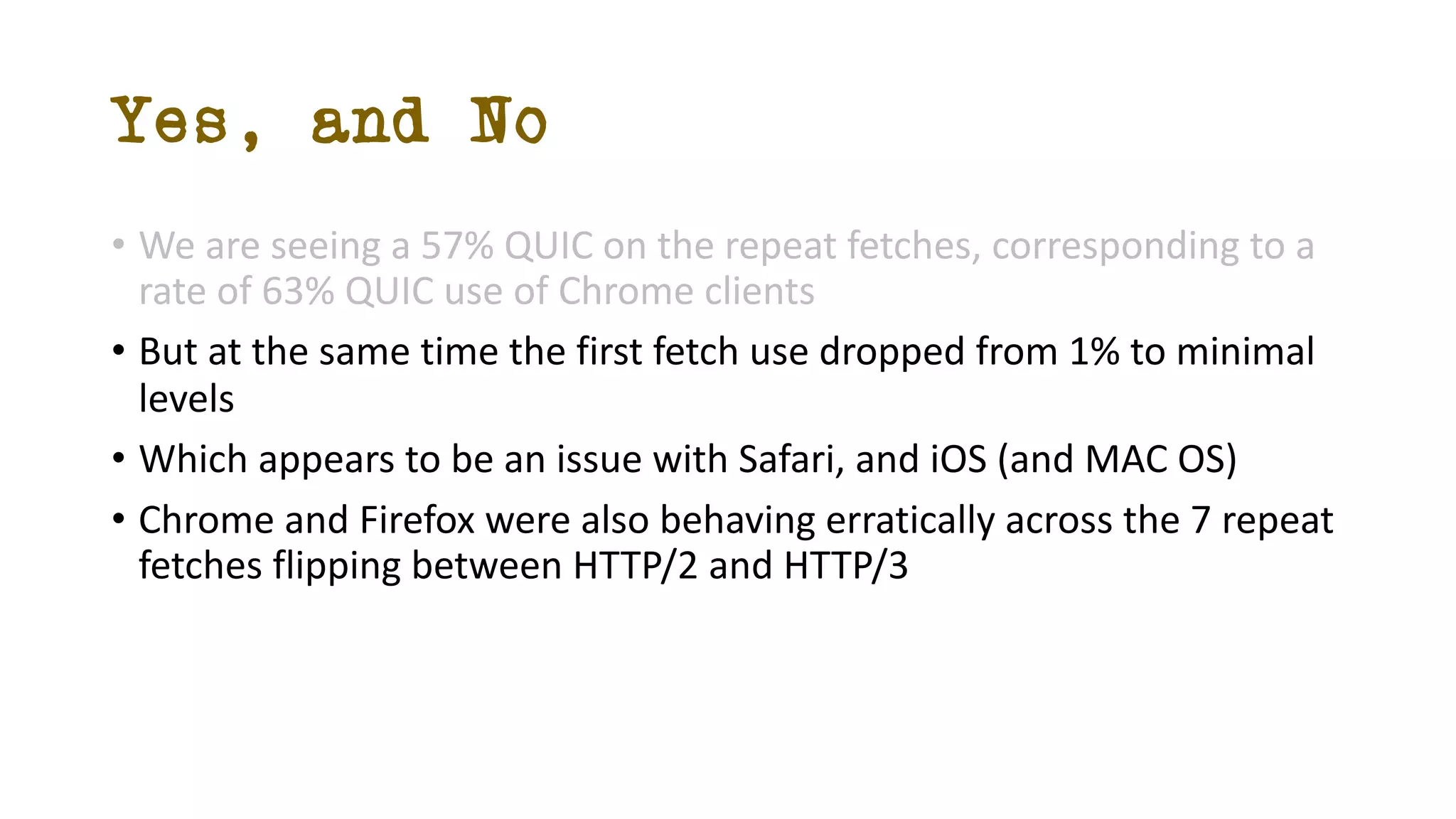 Yes, and No
• We are seeing a 57% QUIC on the repeat fetches, corresponding to a
rate of 63% QUIC use of Chrome clients
• But at the same time the first fetch use dropped from 1% to minimal
levels
• Which appears to be an issue with Safari, and iOS (and MAC OS)
• Chrome and Firefox were also behaving erratically across the 7 repeat
fetches flipping between HTTP/2 and HTTP/3
 