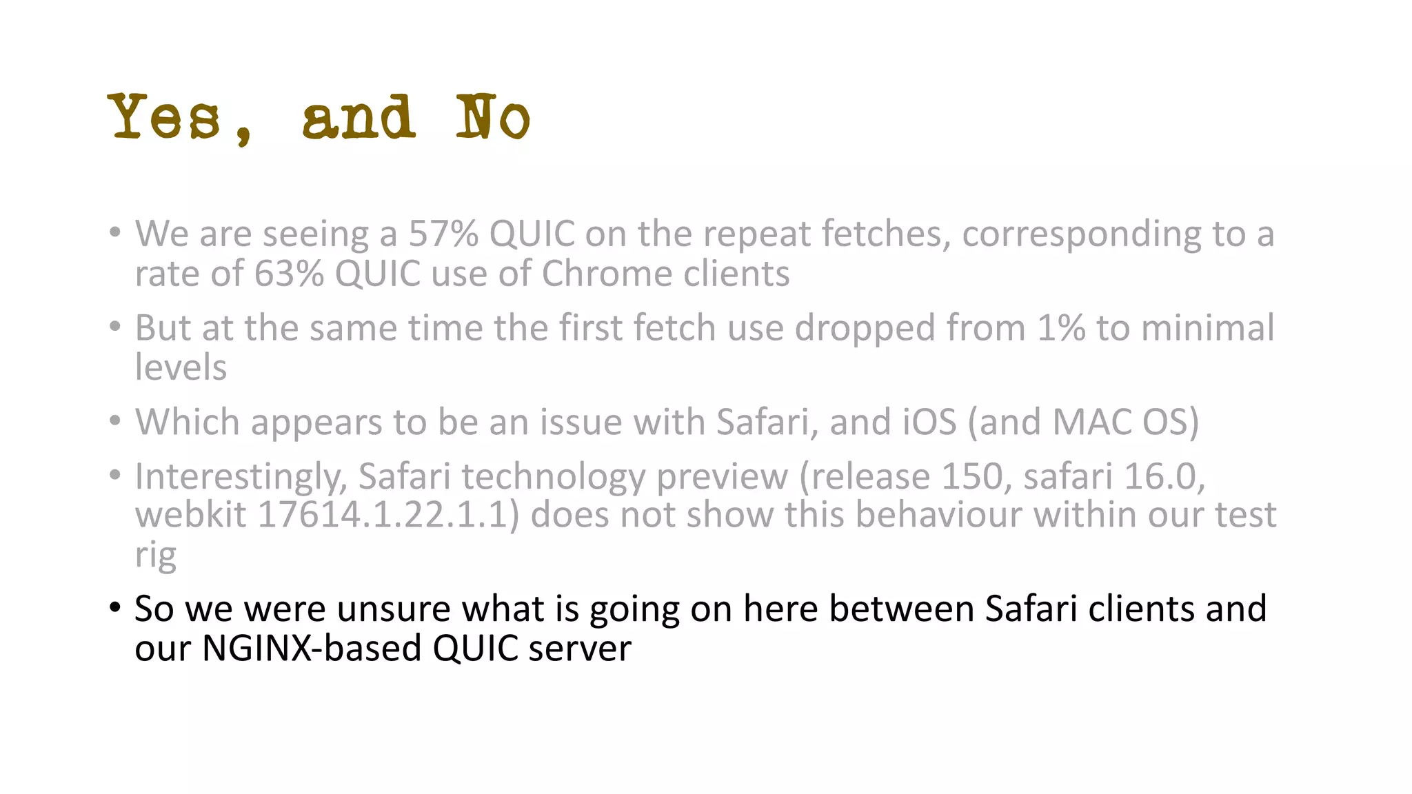 Yes, and No
• We are seeing a 57% QUIC on the repeat fetches, corresponding to a
rate of 63% QUIC use of Chrome clients
• But at the same time the first fetch use dropped from 1% to minimal
levels
• Which appears to be an issue with Safari, and iOS (and MAC OS)
• Interestingly, Safari technology preview (release 150, safari 16.0,
webkit 17614.1.22.1.1) does not show this behaviour within our test
rig
• So we were unsure what is going on here between Safari clients and
our NGINX-based QUIC server
 