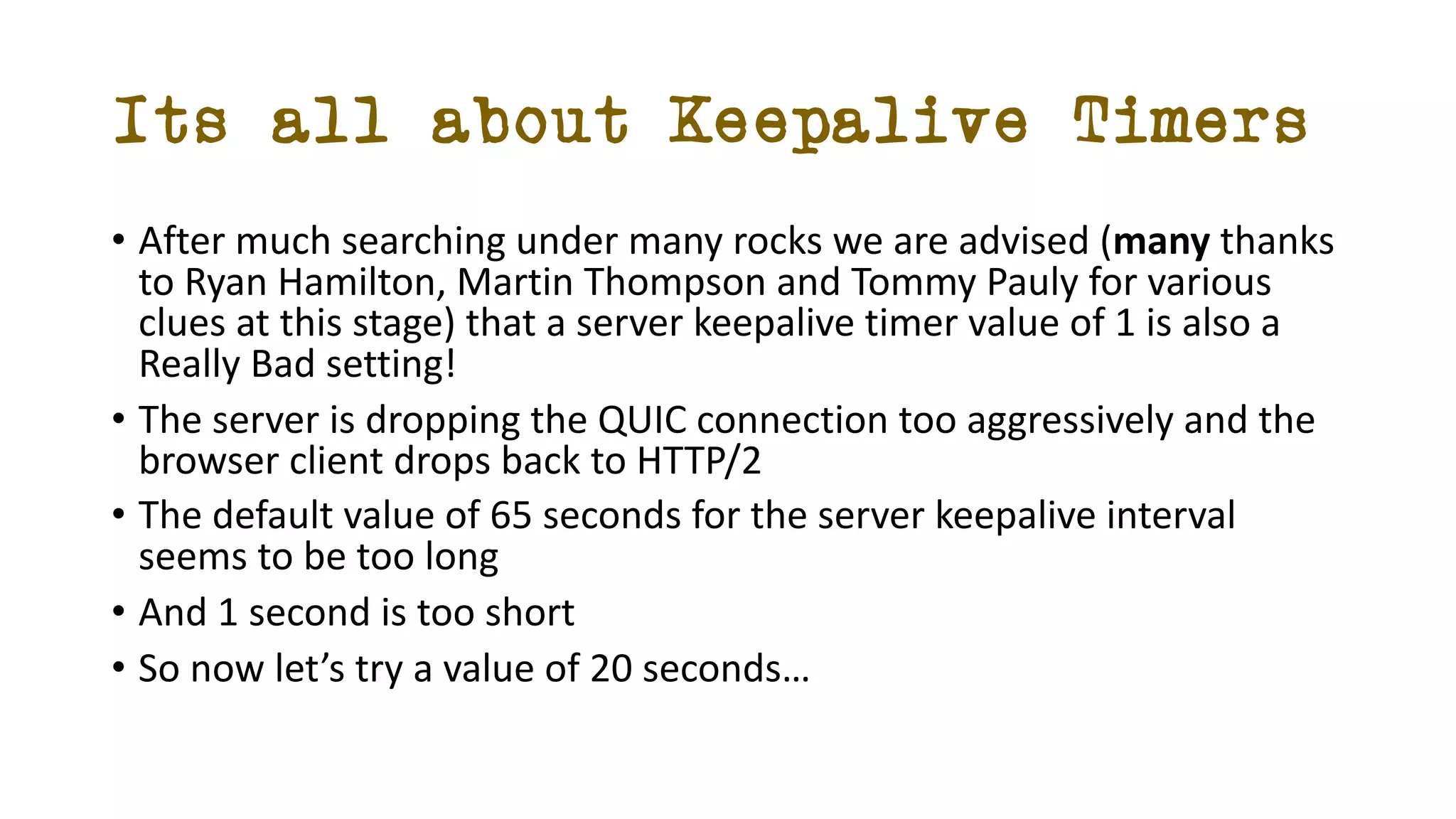 Its all about Keepalive Timers
• After much searching under many rocks we are advised (many thanks
to Ryan Hamilton, Martin Thompson and Tommy Pauly for various
clues at this stage) that a server keepalive timer value of 1 is also a
Really Bad setting!
• The server is dropping the QUIC connection too aggressively and the
browser client drops back to HTTP/2
• The default value of 65 seconds for the server keepalive interval
seems to be too long
• And 1 second is too short
• So now let’s try a value of 20 seconds…
 
