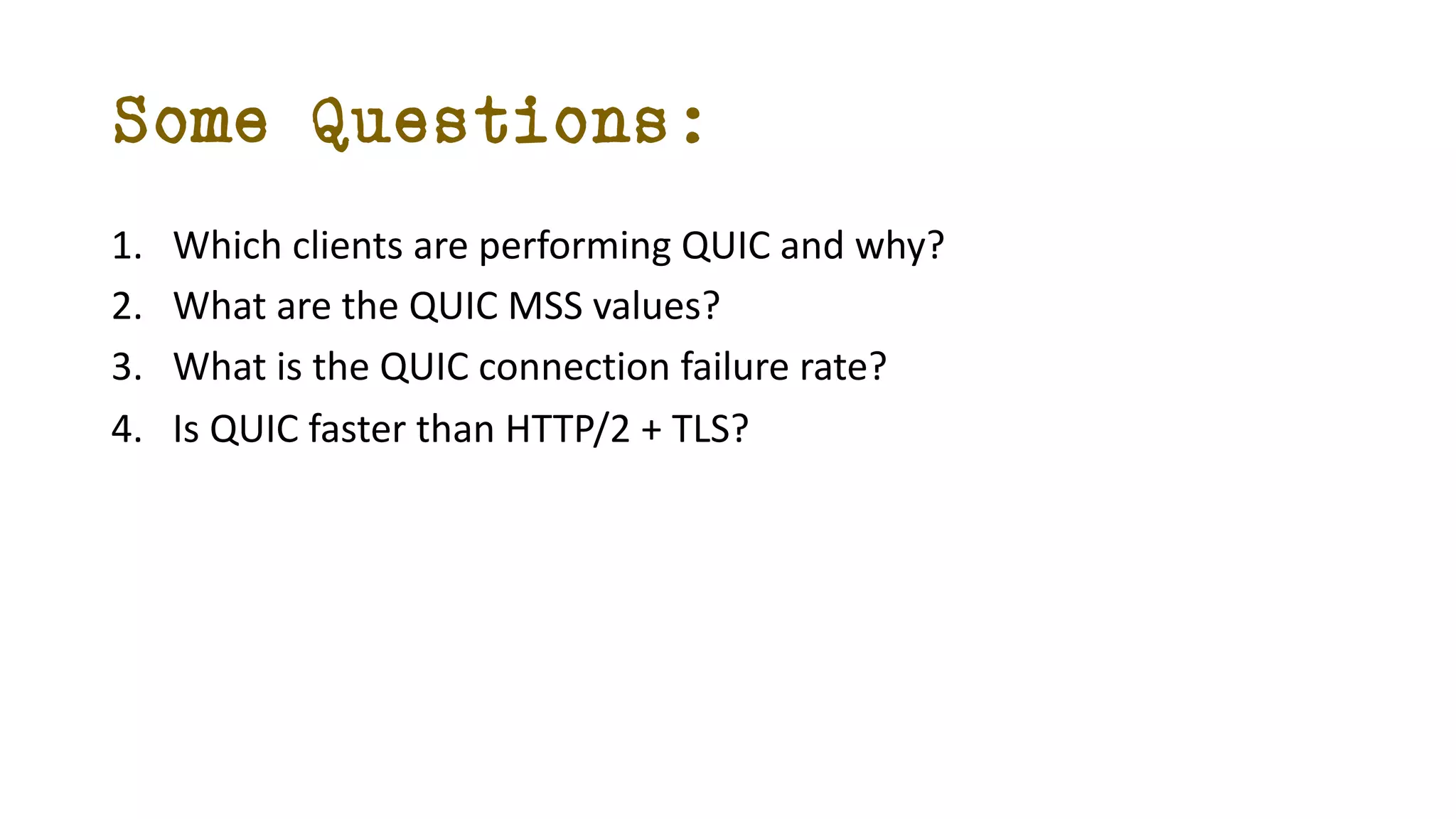 Some Questions:
1. Which clients are performing QUIC and why?
2. What are the QUIC MSS values?
3. What is the QUIC connection failure rate?
4. Is QUIC faster than HTTP/2 + TLS?
 